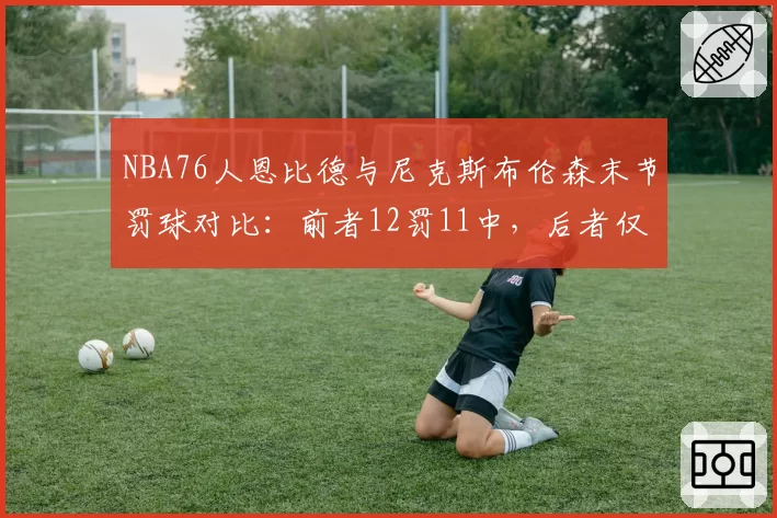 NBA76人恩比德与尼克斯布伦森末节罚球对比：前者12罚11中，后者仅2罚1中