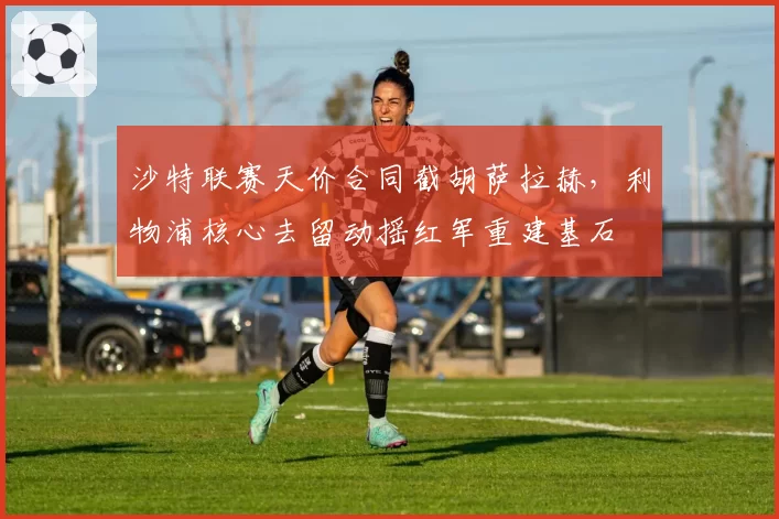 沙特联赛天价合同截胡萨拉赫，利物浦核心去留动摇红军重建基石