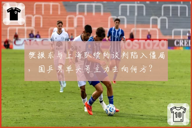 樊振东与上海队续约谈判陷入僵局，国乒男单头号主力去向何方？