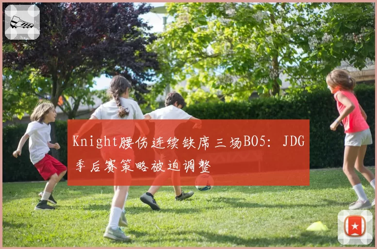 Knight腰伤连续缺席三场BO5：JDG季后赛策略被迫调整
