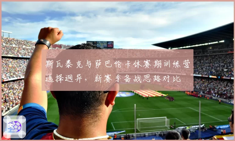 斯瓦泰克与萨巴伦卡休赛期训练营选择迥异，新赛季备战思路对比