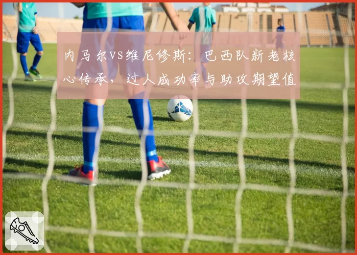内马尔vs维尼修斯：巴西队新老核心传承，过人成功率与助攻期望值分析