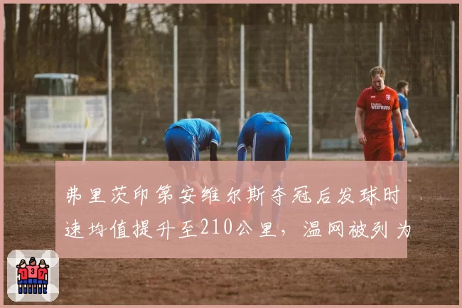 弗里茨印第安维尔斯夺冠后发球时速均值提升至210公里,温网被列为男单6号种子