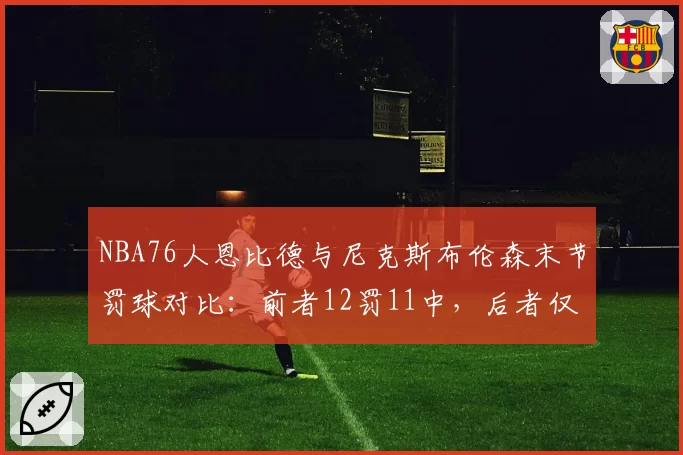 NBA76人恩比德与尼克斯布伦森末节罚球对比：前者12罚11中，后者仅2罚1中