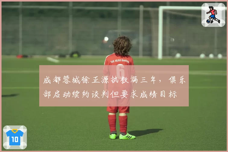 成都蓉城徐正源执教满三年,俱乐部启动续约谈判但要求成绩目标