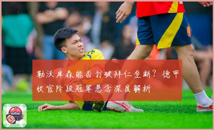 勒沃库森能否打破拜仁垄断?德甲收官阶段冠军悬念深度解析