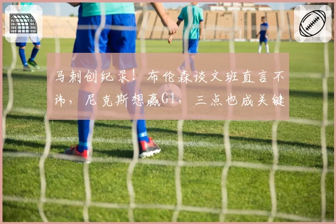 马刺创纪录！布伦森谈文班直言不讳，尼克斯想赢G1，三点也成关键
