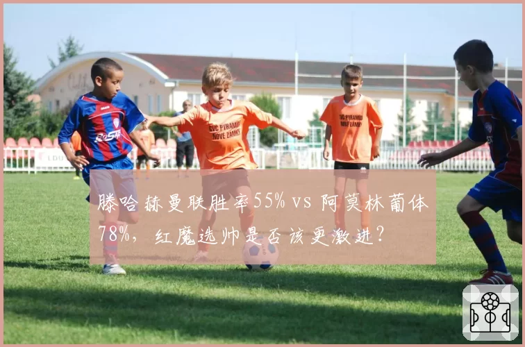 滕哈赫曼联胜率55% vs 阿莫林葡体78%，红魔选帅是否该更激进？