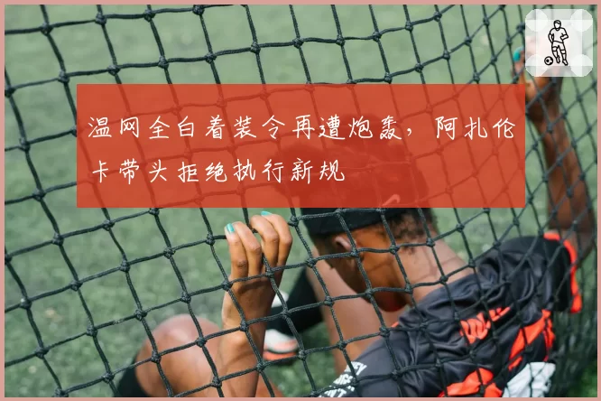 温网全白着装令再遭炮轰,阿扎伦卡带头拒绝执行新规