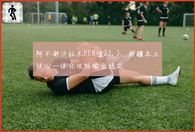 阿不都沙拉木PER值25.3，新疆本土核心一体化攻防输出稳定