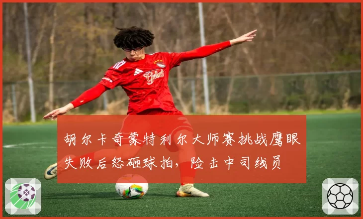 胡尔卡奇蒙特利尔大师赛挑战鹰眼失败后怒砸球拍，险击中司线员