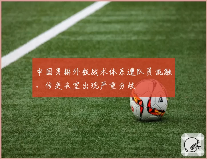 中国男排外教战术体系遭队员抵触，传更衣室出现严重分歧