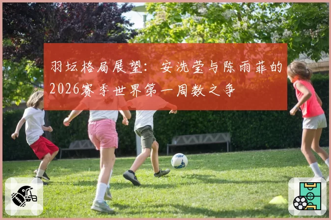 羽坛格局展望:安洗莹与陈雨菲的2026赛季世界第一周数之争