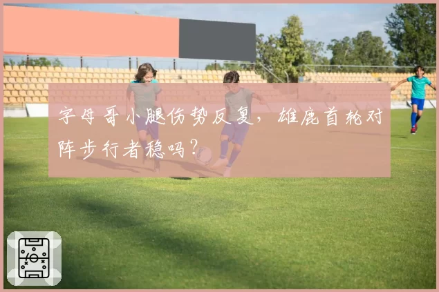 字母哥小腿伤势反复,雄鹿首轮对阵步行者稳吗?