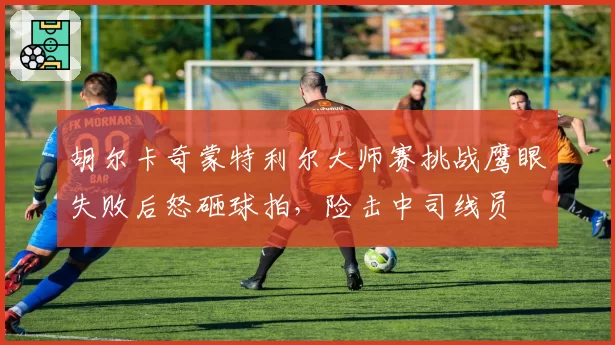 胡尔卡奇蒙特利尔大师赛挑战鹰眼失败后怒砸球拍，险击中司线员
