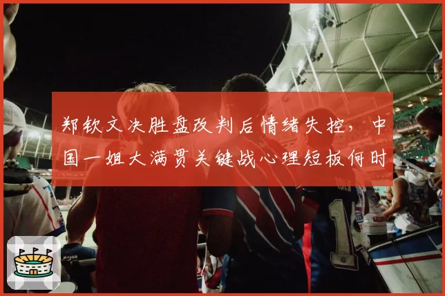 郑钦文决胜盘改判后情绪失控,中国一姐大满贯关键战心理短板何时补?