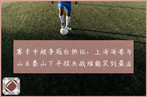 赛季中超争冠白热化，上海海港与山东泰山下半程决战谁能笑到最后？