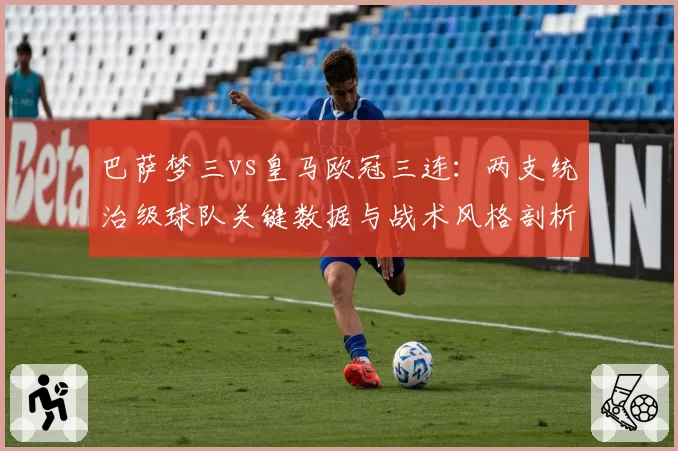 巴萨梦三vs皇马欧冠三连：两支统治级球队关键数据与战术风格剖析
