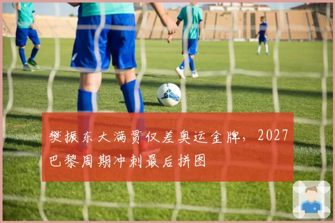 樊振东大满贯仅差奥运金牌，2027巴黎周期冲刺最后拼图