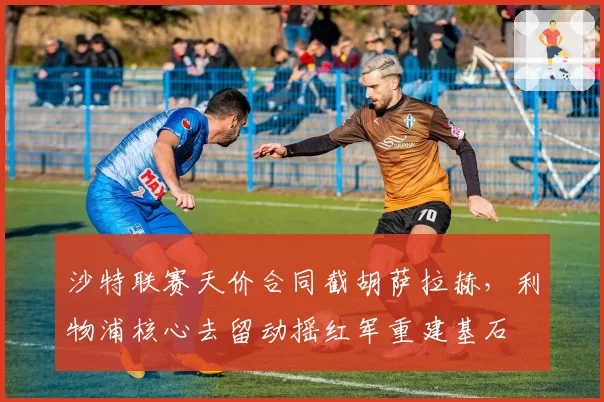 沙特联赛天价合同截胡萨拉赫，利物浦核心去留动摇红军重建基石