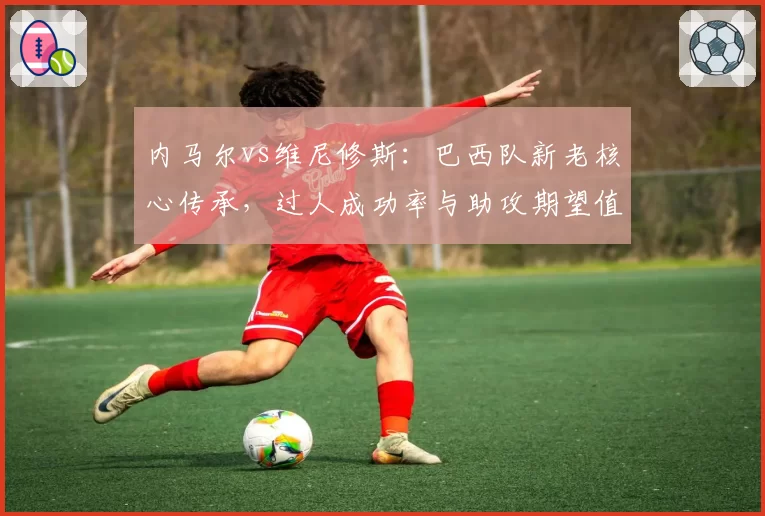 内马尔vs维尼修斯：巴西队新老核心传承，过人成功率与助攻期望值分析