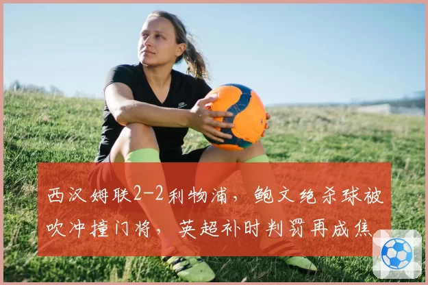 西汉姆联2-2利物浦，鲍文绝杀球被吹冲撞门将，英超补时判罚再成焦点