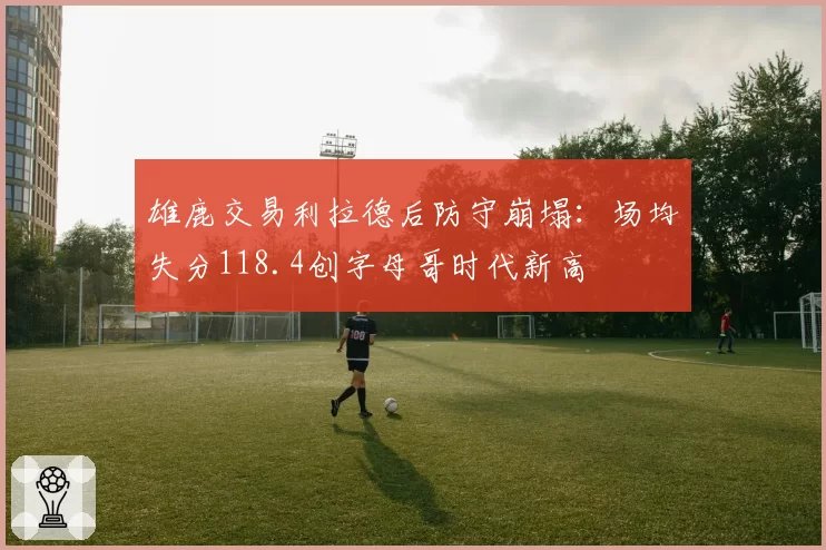 雄鹿交易利拉德后防守崩塌：场均失分118.4创字母哥时代新高
