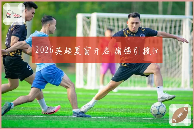 2026英超夏窗开启 诸强引援忙