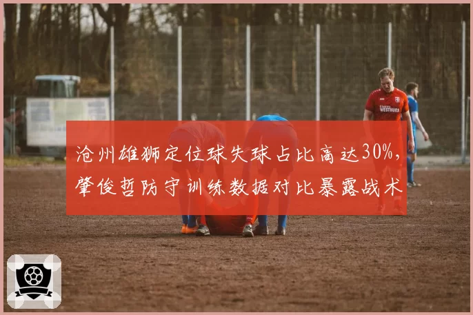 沧州雄狮定位球失球占比高达30%，肇俊哲防守训练数据对比暴露战术漏洞