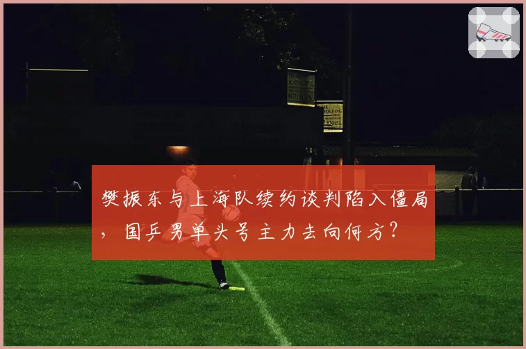 樊振东与上海队续约谈判陷入僵局，国乒男单头号主力去向何方？