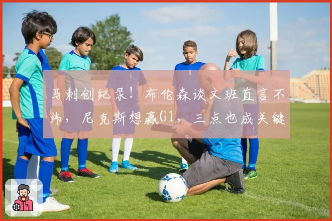 马刺创纪录！布伦森谈文班直言不讳，尼克斯想赢G1，三点也成关键