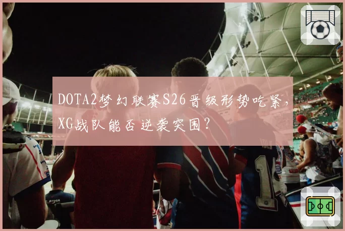 DOTA2梦幻联赛S26晋级形势吃紧，XG战队能否逆袭突围？