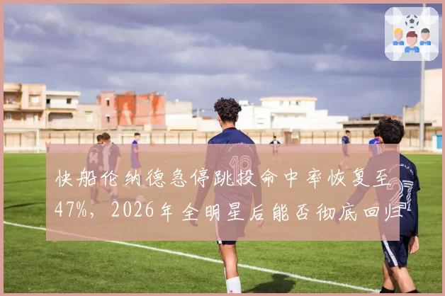 快船伦纳德急停跳投命中率恢复至47%，2026年全明星后能否彻底回归？