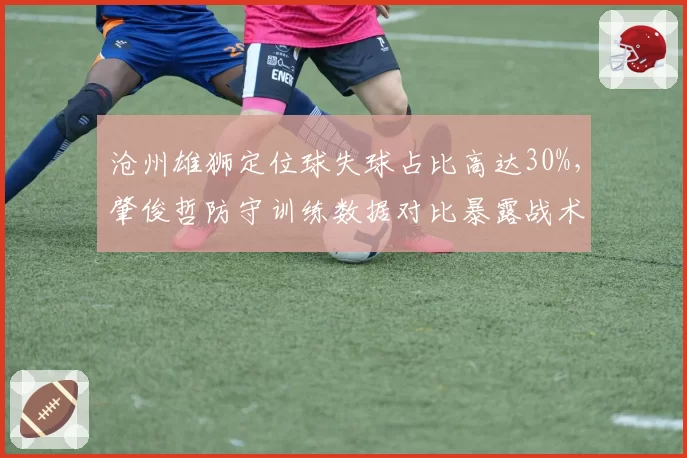 沧州雄狮定位球失球占比高达30%，肇俊哲防守训练数据对比暴露战术漏洞