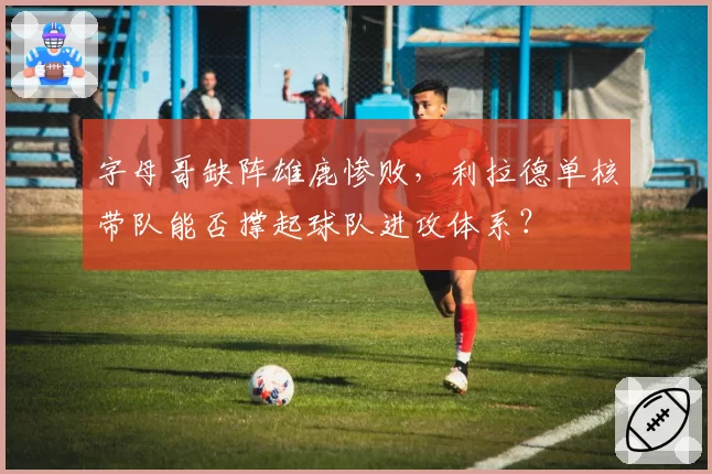 字母哥缺阵雄鹿惨败，利拉德单核带队能否撑起球队进攻体系？