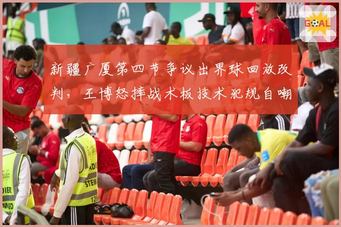 新疆广厦第四节争议出界球回放改判，王博怒摔战术板技术犯规自嘲闭嘴