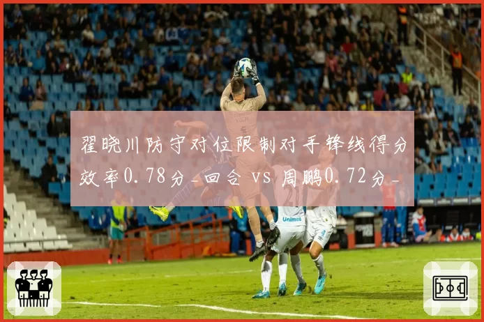 翟晓川防守对位限制对手锋线得分效率0.78分_回合 vs 周鹏0.72分_回合，小前锋单防等级