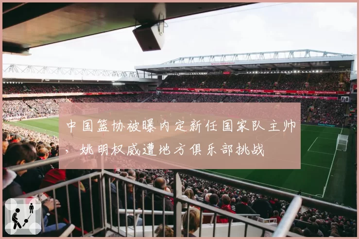 中国篮协被曝内定新任国家队主帅，姚明权威遭地方俱乐部挑战