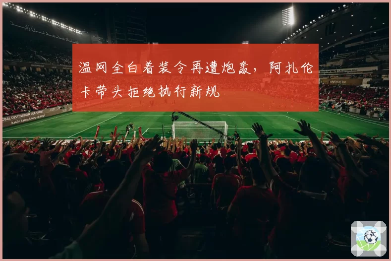 温网全白着装令再遭炮轰,阿扎伦卡带头拒绝执行新规