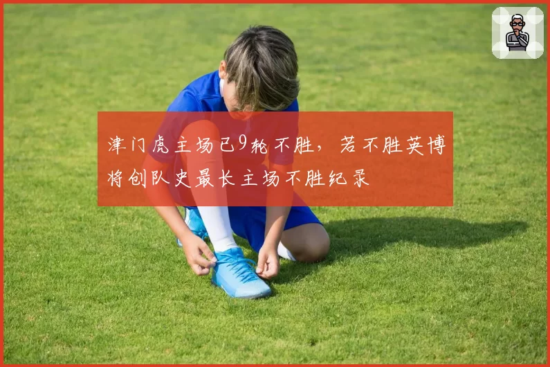津门虎主场已9轮不胜，若不胜英博将创队史最长主场不胜纪录