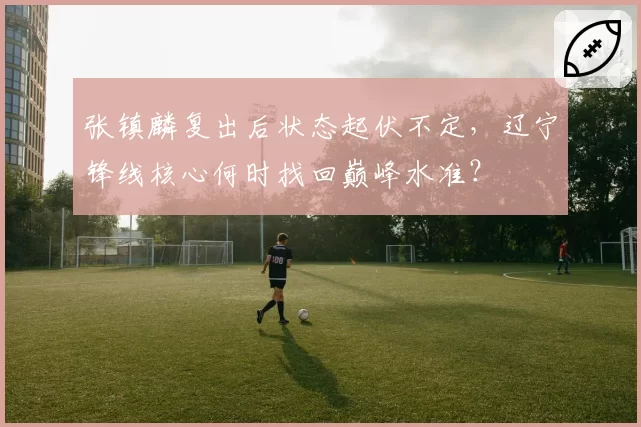 张镇麟复出后状态起伏不定，辽宁锋线核心何时找回巅峰水准？