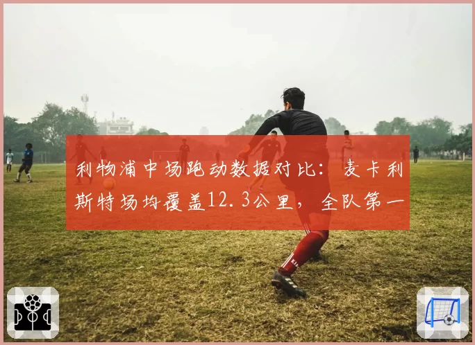 利物浦中场跑动数据对比：麦卡利斯特场均覆盖12.3公里，全队第一