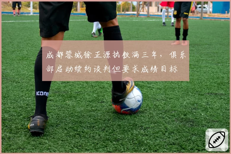 成都蓉城徐正源执教满三年，俱乐部启动续约谈判但要求成绩目标