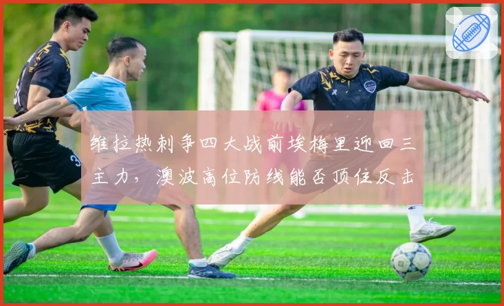 维拉热刺争四大战前埃梅里迎回三主力，澳波高位防线能否顶住反击冲击？