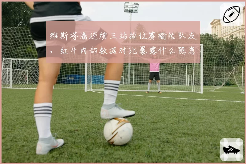 维斯塔潘连续三站排位赛输给队友，红牛内部数据对比暴露什么隐患？