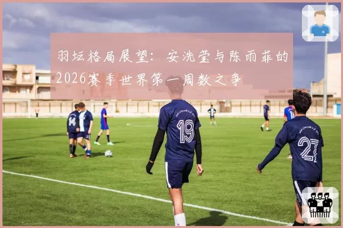 羽坛格局展望：安洗莹与陈雨菲的2026赛季世界第一周数之争